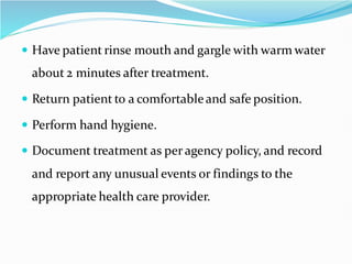 Have patient rinse mouth and gargle with warm water
about 2 minutes after treatment.
 Return patient to a comfortableand safe position.
 Perform hand hygiene.
 Document treatment as per agency policy, and record
and report any unusual events or findings to the
appropriate health care provider.
 