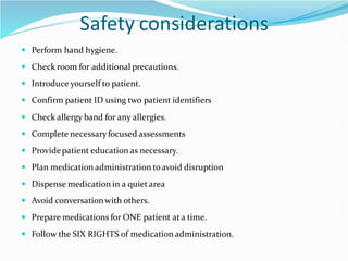 Safety considerations
 Perform hand hygiene.
 Check room for additional precautions.
 Introduce yourself to patient.
 Confirm patient ID using two patient identifiers
 Check allergy band for any allergies.
 Complete necessaryfocused assessments
 Providepatient education as necessary.
 Plan medication administration to avoid disruption
 Dispense medication in a quietarea
 Avoid conversationwith others.
 Prepare medications for ONE patient ata time.
 Follow the SIX RIGHTS of medication administration.
 