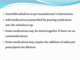  Assemblenebulizeras per manufacturer’s instructions.
 Add medication as prescribed by pouring medication
into the nebulizercup.
 Some medications may be mixed together if there are no
contraindications.
 Some medications may require the addition of saline per
prescription for dilution.
 