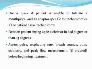  Use a mask if patient is unable to tolerate a
mouthpiece, and an adaptor specific to tracheostomies
if the patient has a tracheostomy.
 Position patient sitting up in a chair or in bed at greater
than 45 degrees.
 Assess pulse, respiratory rate, breath sounds, pulse
oximetry, and peak flow measurement (if ordered)
before beginning treatment.
 