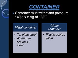 CONTAINER
 Container must withstand pressure
140-180psig at 130F
Metal container
• Tin plate steel
• Aluminum
• Stainless
steel
Glass
container
• Plastic coated
glass
 
