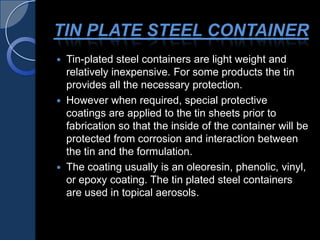 TIN PLATE STEEL CONTAINER
 Tin-plated steel containers are light weight and
relatively inexpensive. For some products the tin
provides all the necessary protection.
 However when required, special protective
coatings are applied to the tin sheets prior to
fabrication so that the inside of the container will be
protected from corrosion and interaction between
the tin and the formulation.
 The coating usually is an oleoresin, phenolic, vinyl,
or epoxy coating. The tin plated steel containers
are used in topical aerosols.
 