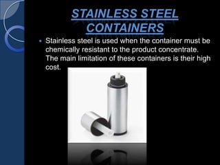 STAINLESS STEEL
CONTAINERS
 Stainless steel is used when the container must be
chemically resistant to the product concentrate.
The main limitation of these containers is their high
cost.
 