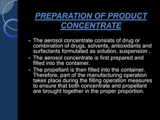 PREPARATION OF PRODUCT
CONCENTRATE
 The aerosol concentrate consists of drug or
combination of drugs, solvents, antioxidants and
surfactants formulated as solution, suspension .
 The aerosol concentrate is first prepared and
filled into the container.
 The propellant is then filled into the container.
Therefore, part of the manufacturing operation
takes place during the filling operation measures
to ensure that both concentrate and propellant
are brought together in the proper proportion.
 