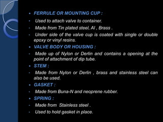  FERRULE OR MOUNTING CUP :
• Used to attach valve to container.
• Made from Tin plated steel, Al , Brass .
• Under side of the valve cup is coated with single or double
epoxy or vinyl resins.
 VALVE BODY OR HOUSING :
• Made up of Nylon or Derlin and contains a opening at the
point of attachment of dip tube.
 STEM :
• Made from Nylon or Derlin , brass and stainless steel can
also be used.
 GASKET :
• Made from Buna-N and neoprene rubber.
 SPRING :
• Made from Stainless steel .
• Used to hold gasket in place.
 