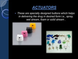 ACTUATORS
 These are specially designed buttons which helps
in delivering the drug in desired form i.e., spray,
wet stream, foam or solid stream .
 