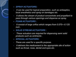  SPRAY ACTUATORS:
• It can be used for topical preparation, such as antiseptics,
local anesthetics and spray on bandages etc.
• It allows the stream of product concentrate and propellant to
pass through various openings and dispense as spray.
 FOAM ACTUATORS :
• It consist of large orifice which ranges from 0.070—0.125
inch .
 SOLID STREAM ACTUATORS :
• These actuators are required for dispensing semi solid
products such as ointments .
 SPECIAL ACTUATORS:
• These are used for a specific purpose.
• It delivers the medicament to the appropriate site of action
such as throat, nose, dental and eyes etc.
 