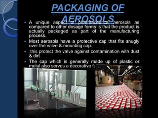 PACKAGING OF
AEROSOLS A unique aspect of pharmaceutical aerosols as
compared to other dosage forms is that the product is
actually packaged as part of the manufacturing
process.
 Most aerosols have a protective cap that fits snugly
over the valve & mounting cap.
 this protect the valve against contamination with dust
& dirt
 The cap which is generally made up of plastic or
metal also serves a decorative function .
 