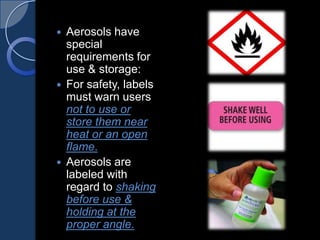 Aerosols have
special
requirements for
use & storage:
 For safety, labels
must warn users
not to use or
store them near
heat or an open
flame.
 Aerosols are
labeled with
regard to shaking
before use &
holding at the
proper angle.
 