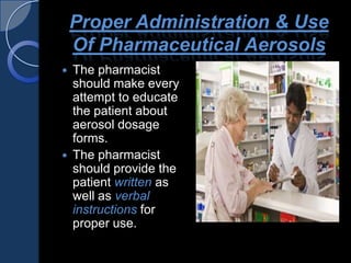 Proper Administration & Use
Of Pharmaceutical Aerosols
 The pharmacist
should make every
attempt to educate
the patient about
aerosol dosage
forms.
 The pharmacist
should provide the
patient written as
well as verbal
instructions for
proper use.
 