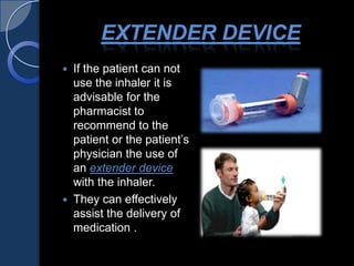 EXTENDER DEVICE
 If the patient can not
use the inhaler it is
advisable for the
pharmacist to
recommend to the
patient or the patient’s
physician the use of
an extender device
with the inhaler.
 They can effectively
assist the delivery of
medication .
 