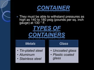 CONTAINER
 They must be able to withstand pressures as
high as 140 to 180 psig (pounds per sq. inch
gauge) at 130 ° F.
TYPES OF
CONTAINERS
Metals
• Tin-plated steel
• Aluminum
• Stainless steel
Glass
• Uncoated glass
• Plastic coated
glass
 