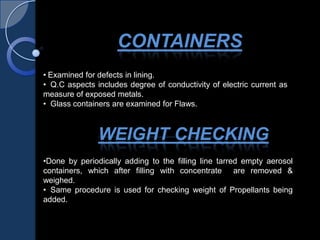 • Examined for defects in lining.
• Q.C aspects includes degree of conductivity of electric current as
measure of exposed metals.
• Glass containers are examined for Flaws.
•Done by periodically adding to the filling line tarred empty aerosol
containers, which after filling with concentrate are removed &
weighed.
• Same procedure is used for checking weight of Propellants being
added.
CONTAINERS
WEIGHT CHECKING
 