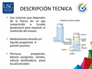 DESCRIPCIÓN TECNICA
• Son sistemas que dependen
de la fuerza de un gas
comprimido o licuado
(propulsor) para expulsar el
contenido del envase.
• Medicamento disuelto en
liquido propelente →
presión positiva
• Fármaco, propelente,
Mezcla excipiente, cilindro,
válvula dosificadora, pieza
bucal/activador.
 