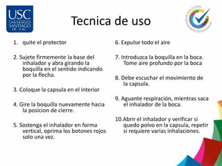 Tecnica de uso
1. quite el protector
2. Sujete firmemente la base del
inhalador y abra girando la
boquilla en el sentido indicando
por la flecha.
3. Coloque la capsula en el interior
4. Gire la boquilla nuevamente hacia
la posicion de cierre.
5. Sostenga el inhalador en forma
vertical, oprima los botones rojos
solo una vez.
6. Expulse todo el aire
7. Introduzca la boquilla en la boca.
Tome aire profundo por la boca
8. Debe escuchar el movimiento de
la capsula.
9. Aguante respiración, mientras saca
el inhalador de la boca.
10.Abrir el inhalador y verificar si
quedo polvo en la capsula, repetir
si requiere varias inhalaciones.
 