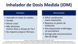 Inhalador de Dosis Medida (IDM)
Ventajas:
• Aplicable en todas las edades
• Portátil
• Menor costo
• Más eficientes
(menor dosis y tiempo de Tto.)
• No requiere preparar fármaco.
Desventajas
• Difícil coordinación
mano-respiración.
• Requiere un patrón de
inhalación
• Alta impactación orofaríngea
sin aerocámara
• Entrega sólo concentraciones
fijas de droga
Barrueto, L. (2014). Aerosolterapia. Contribuciones de DICYT, (136).
Cortés-Télles, A., & García-Torrentera, R. (2013). Aerosoles: Fármacos y los dispositivos para su administración. Neumología y cirugía de tórax, 72(2), 164-174.
Ari, A., Hess, D., Myers, T. R., & Rau, J. L. (2009). A guide to aerosol delivery devices for respiratory therapists. Dallas, Texas: American Association for Respiratory Care.
 