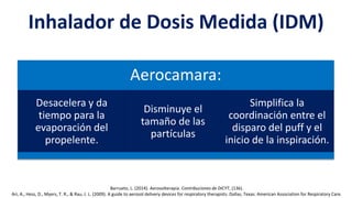 Inhalador de Dosis Medida (IDM)
Aerocamara:
Desacelera y da
tiempo para la
evaporación del
propelente.
Disminuye el
tamaño de las
partículas
Simplifica la
coordinación entre el
disparo del puff y el
inicio de la inspiración.
Barrueto, L. (2014). Aerosolterapia. Contribuciones de DICYT, (136).
Ari, A., Hess, D., Myers, T. R., & Rau, J. L. (2009). A guide to aerosol delivery devices for respiratory therapists. Dallas, Texas: American Association for Respiratory Care.
 