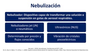 Nebulización
Nebulizador: Dispositivo capaz de transformar una solución o
suspensión en gotas de aerosol respirables.
Nebulizadores jet (JN)
o neumáticos
Determinado por presión y
flujos conocidos
Ultrasónicos (NUS)
Vibración de cristales
piezoeléctricos
Barrueto, L. (2014). Aerosolterapia. Contribuciones de DICYT, (136).
Ari, A., Hess, D., Myers, T. R., & Rau, J. L. (2009). A guide to aerosol delivery devices for respiratory therapists. Dallas, Texas: American Association for Respiratory Care.
 