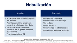 Nebulización
Ventajas:
• No requiere coordinación por parte
del paciente
• Permite administrar una amplia
gama de productos en altas dosis
• Genera partículas con menor
velocidad por lo que no requieren
espaciadores
• Permite administrar O2
Desventajas
• Requieren un sistema de
administración más complejo
• Más costoso
• Menos eficiente
• Mayor tiempo de administración
• Requiere una fuente de aire u O2
Barrueto, L. (2014). Aerosolterapia. Contribuciones de DICYT, (136).
Cortés-Télles, A., & García-Torrentera, R. (2013). Aerosoles: Fármacos y los dispositivos para su administración. Neumología y cirugía de tórax, 72(2), 164-174.
Ari, A., Hess, D., Myers, T. R., & Rau, J. L. (2009). A guide to aerosol delivery devices for respiratory therapists. Dallas, Texas: American Association for Respiratory Care.
 