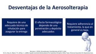Desventajas de la Aerosolterapia
Requiere de una
adecuada técnica de
inhalación para
asegurar la entrega
El efecto farmacológico
depende de una
penetración y depósito
adecuados
Requiere adherencia al
tratamiento, la que en
general es baja.
Barrueto, L. (2014). Aerosolterapia. Contribuciones de DICYT, (136).
Ari, A., Hess, D., Myers, T. R., & Rau, J. L. (2009). A guide to aerosol delivery devices for respiratory therapists. Dallas, Texas: American Association for Respiratory Care.
 