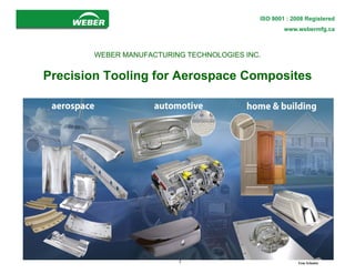 www.webermfg.ca
                                           ISO 9001 : 2008 Registered
                                                   www.webermfg.ca



       WEBER MANUFACTURING TECHNOLOGIES INC.


Precision Tooling for Aerospace Composites




                         1                              Tom Schmitz
 