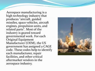 Aerospace manufacturing is a
high technology industry that
produces "aircraft, guided
missiles, space vehicles, aircraft
engines, propulsion units, and
related parts". Most of the
industry is geared toward
governmental work. For each
Original Equipment
Manufacturer (OEM), the US
government has assigned a CAGE
code. These codes help to identify
each manufacturer, repair
facilities, and other critical
aftermarket vendors in the
aerospace industry.
