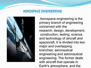 Aerospace engineering is the
primary branch of engineering
concerned with the
research, design, development,
construction, testing, science
and technology of aircraft and
spacecraft. It is divided into two
major and overlapping
branches: aeronautical
engineering and astronautical
engineering. The former deals
with aircraft that operate in
Earth's atmosphere, and the