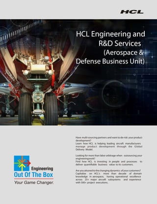 HCL Engineering and
                                                                                                                                                                                         R&D Services
                                                                                                                                                                                           (Aerospace &
                                                                                                                                                                                   Defense Business Unit)

Quick facts
•   Experience: 10+ years of experience in avionics, aero structures and engines
•   Scalable Resources: 3,000+ domain experts backed by 13,000+ engineers
•   Customers: 40+ customers including 3 OEMs
•   Subsystem Capability: Flight control systems, flight management system, electrical systems, IFE systems, environmental
    systems, hydraulic systems, landing gear systems, display systems, power systems
•   Quality & Process Compliance: DO178B compliant SW development, DO254 compliant HW development, DO 160E
    qualification testing standards, compliant to AS9100, CMM Level 5, ISO 9001:2000, Bs7799



ANALYST SPEAK
        HCL offers a comprehensive range                                                                    HCL Technologies is ranked as
        of R & D produc t e ngine e ring                                                                    Strong Positive on Technology,
                                                                                                                                                                                   Have multi-sourcing partners and want to de-risk your product
        services to component vendors,                                                                      R&D and Product Engineering                                            development?
        OEMs, ODMs, and ISVs across                                                                         Services                                                               Learn how HCL is helping leading aircraft manufacturers
                                                                                                                                                                                   manage produc t development through the G lobal
        multiple industry segments and                                                                                                                                Gartner      Delivery Model.
        domains
                                                                                                                                                                                   Looking for more than labor arbitrage when outsourcing your
                                                                             IDC                                                                                                   engineering work?
                                                                                                                                                                                   Find how HCL is investing in people and processes to
                                                                                                                                                                                   deliver quantifiable business value to its customers.

           Hello, I'm from HCL's Engineering and R&D Services. We enable technology led organizations to go to market with innovative products and solutions. We partner with      Are you attuned to the changing dynamics of your customers?
           our customers in building world class products and creating associated solution delivery ecosystems to help bring market leadership. We develop engineering products,
           solutions and platforms across Aerospace and Defense, Automotive, Consumer Electronics, Software, Online, Industrial Manufacturing, Medical Devices, Networking &
                                                                                                                                                                                   Capitalize on HCL's more than decade of domain
           Telecom, Office Automation, Semiconductor and Servers & Storage for our customers.                                                                                      knowledge in aerospace, having operational excellence
           www.hcltech.com                                                                                                                                                         across 25+ major aircraft subsystems and experience
                                                                                                                                                                                   with 500+ project executions.
 