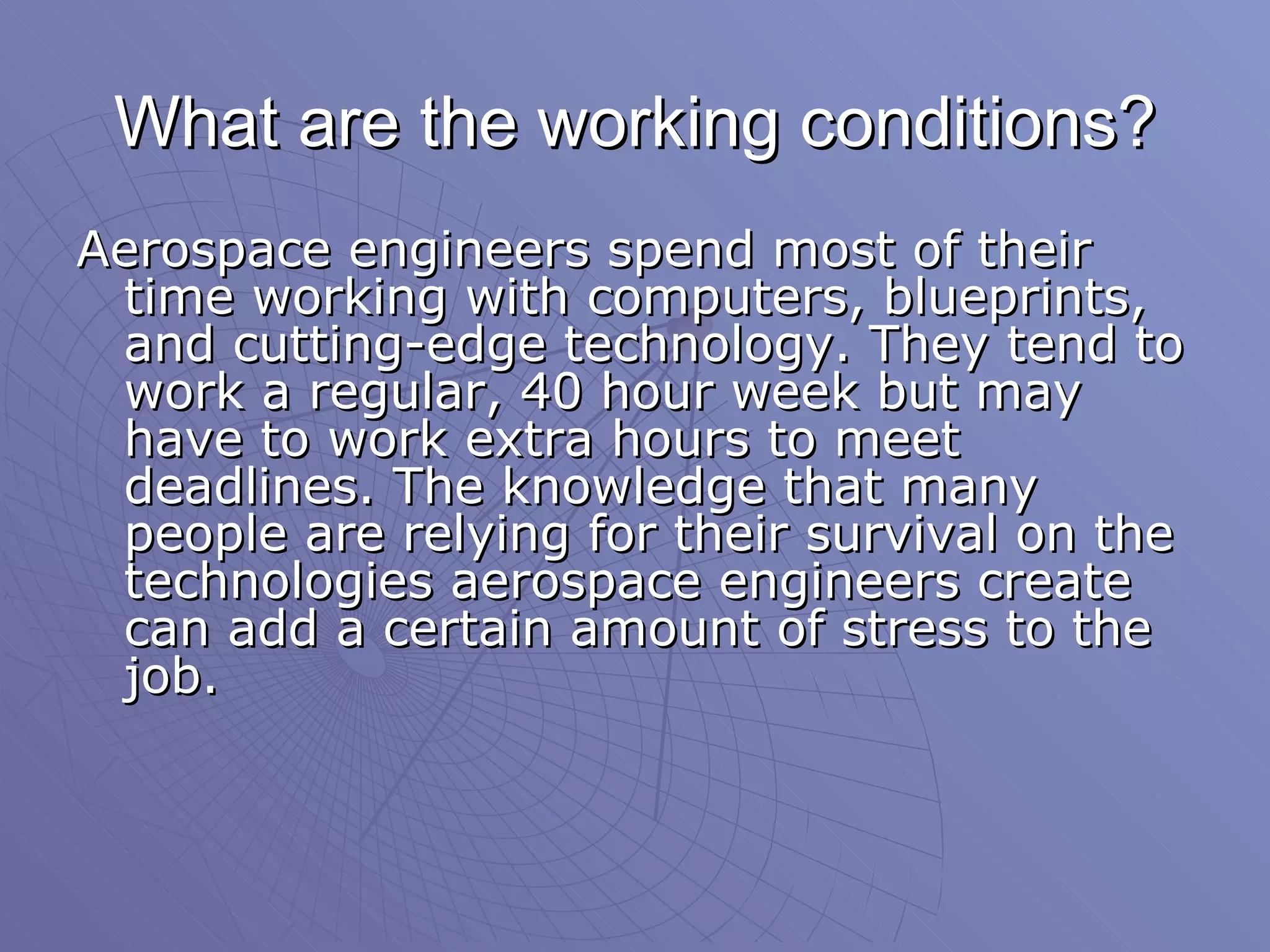 What are the working conditions? Aerospace engineers spend most of their time working with computers, blueprints, and cutting-edge technology. They tend to work a regular, 40 hour week but may have to work extra hours to meet deadlines. The knowledge that many people are relying for their survival on the technologies aerospace engineers create can add a certain amount of stress to the job.  