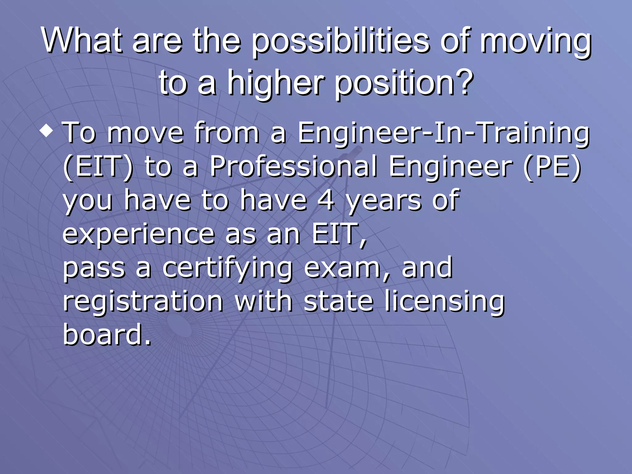 What are the possibilities of moving to a higher position? To move from a Engineer-In-Training (EIT) to a Professional Engineer (PE) you have to have 4 years of experience as an EIT,  pass a certifying exam, and registration with state licensing board.  