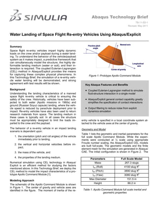 Abaqus Technology Brief
                                                                                                                 TB-11-SD-1
                                                                                                           Revised: May 2011


Water Landing of Space Flight Re-entry Vehicles Using Abaqus/Explicit


Summary
Space flight re-entry vehicles impart highly dynamic
loads on the crew and/or payload during a water land-
ing. To understand the behavior of the vehicle/payload
system as it makes impact, a predictive framework that
can simultaneously model the structure, the highly de-
formable landing medium (water or soil), and their in-
teraction is required. The coupled Eulerian-Lagrangian
(CEL) method in Abaqus/Explicit provides the means
for capturing these complex physical phenomena. In                    Figure 1: Prototype Apollo Command Module
this Technology Brief, the simulation of a re-entry vehi-
cle water landing will be demonstrated, and strong
agreement with test results will be shown.
                                                                   Key Abaqus Features and Benefits
Background                                                          Coupled Eulerian-Lagrangian method to simulate
Understanding the landing characteristics of a manned                fluid-structure interaction in a single model
space flight re-entry vehicle is critical to ensuring the
safety of the crew. Historically, vehicles have been sub-           Abaqus/Explicit general contact capability greatly
jected to both water (Apollo missions in 1960s) and                  simplifies the specification of contact interactions
ground (Russian Soyuz capsule) landing, where the vehi-
cle speed is reduced by parachute deployment prior to               Output filtering to reduce noise from explicit
impact. Re-entry vehicles have also been used to return              dynamics simulation
research materials from space. The landing medium in
these cases is typically soil. In all cases the structure
must be appropriately designed to limit the loads im-           entry vehicle is specified in a local coordinate system at-
parted to the crew and the payload.                             tached to the vehicle axes at the center of gravity.
The behavior of a re-entry vehicle in an impact landing         Geometry and Model
scenario is dependent upon:
                                                                Table 1 lists the geometric and inertial parameters for the
    1. the orientation (pitch and roll angles) of the vehicle   full scale Apollo Command Module. While the experi-
       immediately prior to landing,                            ments were conducted at ¼ scale using appropriate
                                                                Froude number scaling, the Abaqus/Explicit CEL models
    2. the vertical and horizontal velocities before im-
                                                                are built full-scale. The geometric models and the finite
       pact,
                                                                element mesh for the simulation are generated in Abaqus/
    3. the mass of the vehicle, and                             CAE. The initial configuration is shown in Figure 2. The

    4. the properties of the landing medium.
                                                                       Parameters                    Full Scale Model
Numerical simulation using CEL technology in Abaqus/                       Mass                         267.3 slugs
Explicit is an efficient method for studying the factors
                                                                          Ixx (Roll)                    4100 slug ft2
mentioned above. In this Technology Brief, we deploy the
CEL method to model the impact characteristics of a pro-                 Iyy (Pitch)                    3890 slug ft2
totype Apollo Command Module [1].                                         Izz (Yaw)                     3080 slug ft2
                                                                      Max Diameter                        151.5 in
Modeling Approach
                                                                           Height                          86.2 in
The schematic of the Apollo Command Module is shown
in Figure 1. The center of gravity and vehicle axes are
identified in the figure. The moment of inertia of the re-       Table 1: Apollo Command Module full scale inertial and
                                                                                  geometric properties
 