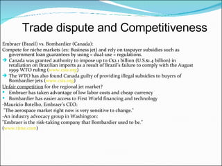 Embraer (Brazil) vs. Bombardier (Canada): Compete for niche markets (ex: Business jet)  and rely on taxpayer subsidies such as government loan guarantees by using « dual-use » regulations. Canada  was granted authority to impose up to C$2.1 billion (U.S.$1.4 billion) in retaliation on Brazilian imports as a result of Brazil’s failure to comply with the  August 1999 WTO ruling  ( www.csis.org ) The WTO has also found Canada guilty of providing illegal subsidies to buyers of Bombardier jets ( www.csis.org )  Unfair competition  for the regional jet market? Embraer has taken advantage of low labor costs and cheap currency Bombardier has easier access to First World financing and technology -Maurício Botelho,  Embraer’s CEO: "The aerospace market right now is very sensitive to change."  -An industry advocacy group in Washington:  "Embraer is the risk-taking company that Bombardier used to be."  ( www.time.com ) Trade dispute and Competitiveness 