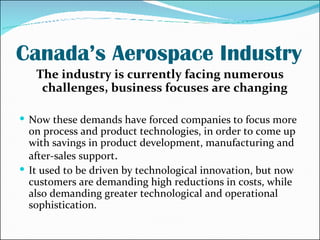 Canada’s Aerospace Industry The industry is currently facing numerous challenges, business focuses are changing Now these demands have forced companies to focus more on process and product technologies, in order to come up with savings in product development, manufacturing and after-sales support . It used to be driven by technological innovation, but now customers are demanding high reductions in costs, while also demanding greater technological and operational sophistication. 