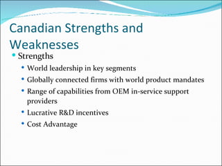Canadian Strengths and Weaknesses  Strengths World leadership in key segments Globally connected firms with world product mandates Range of capabilities from OEM in-service support providers Lucrative R&D incentives Cost Advantage 