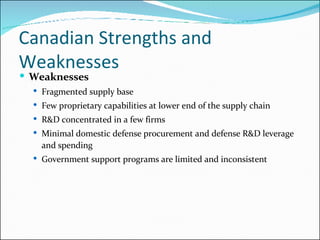 Canadian Strengths and Weaknesses  Weaknesses Fragmented supply base Few proprietary capabilities at lower end of the supply chain R&D concentrated in a few firms Minimal domestic defense procurement and defense R&D leverage and spending Government support programs are limited and inconsistent 