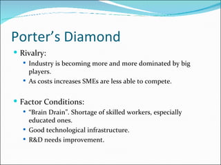 Porter’s Diamond Rivalry: Industry is becoming more and more dominated by big players. As costs increases SMEs are less able to compete. Factor Conditions: “ Brain Drain”. Shortage of skilled workers, especially educated ones. Good technological infrastructure. R&D needs improvement. 