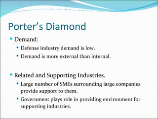 Porter’s Diamond Demand: Defense industry demand is low. Demand is more external than internal. Related and Supporting Industries. Large number of SMEs surrounding large companies provide support to them. Government plays role in providing environment for supporting industries. 