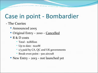 Case in point - Bombardier - The Cseries Announced 2005 Original Entry – 2010 –  Cancelled R & D costs Total - $2Billion Up to date - $120M 1/3 paid by CA, QC and UK governments Break-even point - 500 aircraft  New Entry – 2013 – not launched yet 