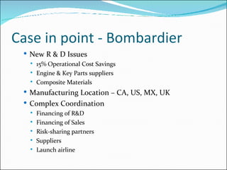Case in point - Bombardier New R & D Issues 15% Operational Cost Savings Engine & Key Parts suppliers Composite Materials Manufacturing Location – CA, US, MX, UK Complex Coordination Financing of R&D Financing of Sales Risk-sharing partners Suppliers Launch airline 
