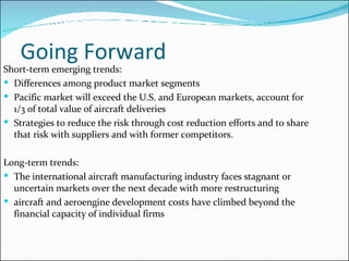 Going Forward Short-term emerging trends: Differences among product market segments  Pacific market will exceed the U.S. and European markets, account for 1/3 of total value of aircraft deliveries Strategies to reduce the risk through cost reduction efforts and to share that risk with suppliers and with former competitors. Long-term trends: The international aircraft manufacturing industry faces stagnant or uncertain markets over the next decade with more restructuring aircraft and aeroengine development costs have climbed beyond the financial capacity of individual firms 