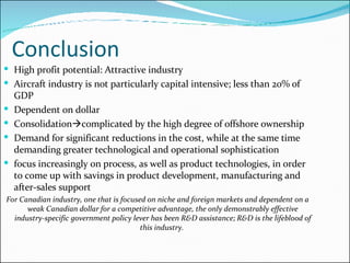 Conclusion High profit potential: Attractive industry Aircraft industry is not particularly capital intensive; less than 20% of GDP Dependent on dollar Consolidation  complicated by the high degree of offshore ownership  Demand for significant reductions in the cost, while at the same time demanding greater technological and operational sophistication focus increasingly on process, as well as product technologies, in order to come up with savings in product development, manufacturing and after-sales support For Canadian industry, one that is focused on niche and foreign markets and dependent on a weak Canadian dollar for a competitive advantage, the only demonstrably effective industry-specific government policy lever has been R&D assistance; R&D is the lifeblood of this industry.  