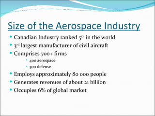 Size of the Aerospace Industry Canadian Industry ranked 5 th  in the world 3 rd  largest manufacturer of civil aircraft Comprises 700+ firms 400 aerospace 300 defense Employs approximately 80 000 people Generates revenues of about 21 billion Occupies 6% of global market 