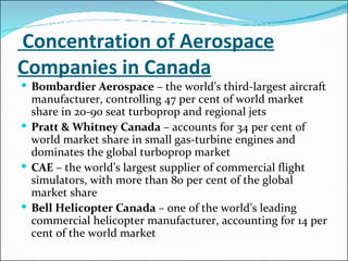   Concentration of Aerospace Companies in Canada Bombardier Aerospace  – the world’s third-largest aircraft manufacturer, controlling 47 per cent of world market share in 20-90 seat turboprop and regional jets  Pratt & Whitney Canada  – accounts for 34 per cent of world market share in small gas-turbine engines and dominates the global turboprop market  CAE  – the world’s largest supplier of commercial flight simulators, with more than 80 per cent of the global market share  Bell Helicopter Canada  – one of the world’s leading commercial helicopter manufacturer, accounting for 14 per cent of the world market  
