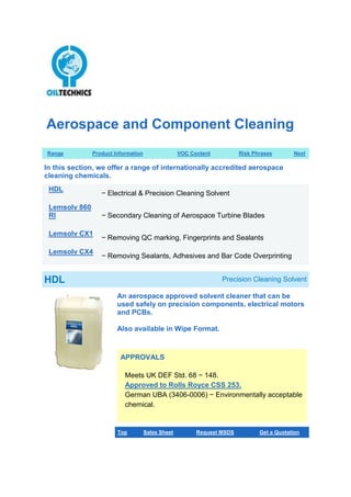 Aerospace and Component Cleaning
Range Product Information VOC Content Risk Phrases Next
In this section, we offer a range of internationally accredited aerospace
cleaning chemicals.
HDL
− Electrical & Precision Cleaning Solvent
Lemsolv 860
RI − Secondary Cleaning of Aerospace Turbine Blades
Lemsolv CX1
− Removing QC marking, Fingerprints and Sealants
Lemsolv CX4
− Removing Sealants, Adhesives and Bar Code Overprinting
HDL Precision Cleaning Solvent
An aerospace approved solvent cleaner that can be
used safely on precision components, electrical motors
and PCBs.
Also available in Wipe Format.
APPROVALS
Meets UK DEF Std. 68 − 148.
Approved to Rolls Royce CSS 253.
German UBA (3406-0006) − Environmentally acceptable
chemical.
Top Sales Sheet Request MSDS Get a Quotation
 