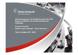 Alenia Aermacchi in the Single European Sky ATM
Research (SESAR): the aircraft manufacturer
challenges
Ermanno Girardelli
SESAR Program Manager – Alenia Aermacchi

Turin, October 23rd, 2013

 