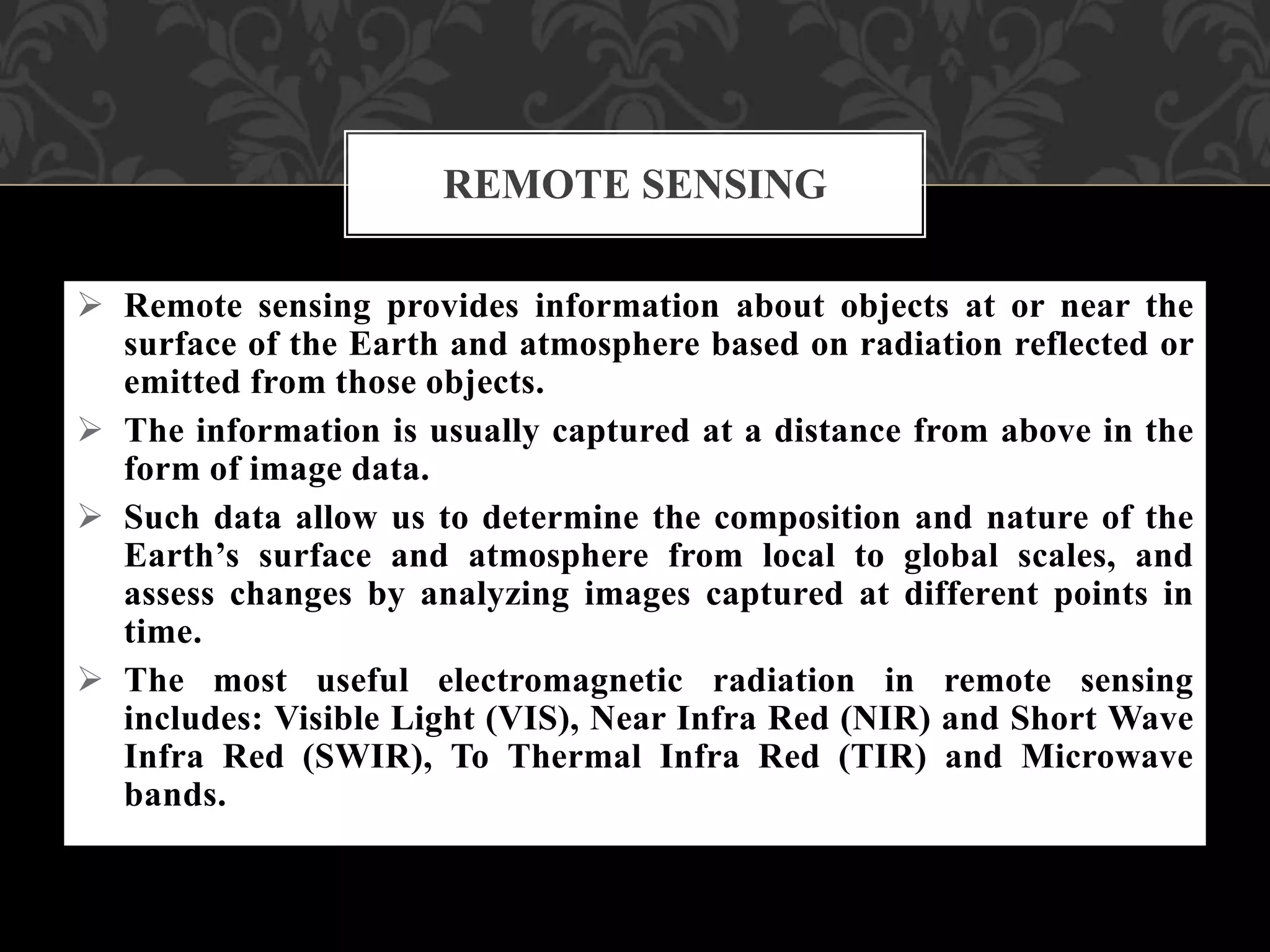  Remote sensing provides information about objects at or near the
surface of the Earth and atmosphere based on radiation reflected or
emitted from those objects.
 The information is usually captured at a distance from above in the
form of image data.
 Such data allow us to determine the composition and nature of the
Earth’s surface and atmosphere from local to global scales, and
assess changes by analyzing images captured at different points in
time.
 The most useful electromagnetic radiation in remote sensing
includes: Visible Light (VIS), Near Infra Red (NIR) and Short Wave
Infra Red (SWIR), To Thermal Infra Red (TIR) and Microwave
bands.
REMOTE SENSING
 