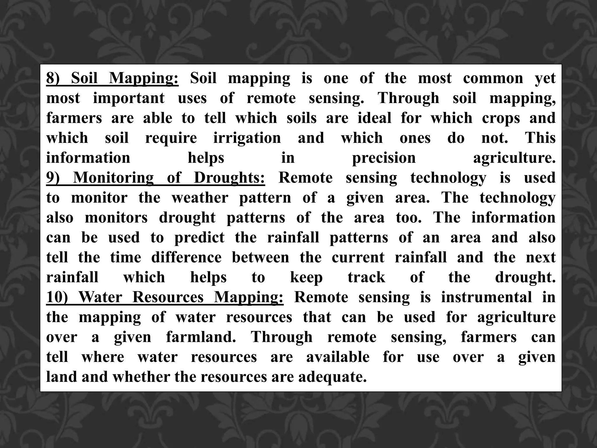 8) Soil Mapping: Soil mapping is one of the most common yet
most important uses of remote sensing. Through soil mapping,
farmers are able to tell which soils are ideal for which crops and
which soil require irrigation and which ones do not. This
information helps in precision agriculture.
9) Monitoring of Droughts: Remote sensing technology is used
to monitor the weather pattern of a given area. The technology
also monitors drought patterns of the area too. The information
can be used to predict the rainfall patterns of an area and also
tell the time difference between the current rainfall and the next
rainfall which helps to keep track of the drought.
10) Water Resources Mapping: Remote sensing is instrumental in
the mapping of water resources that can be used for agriculture
over a given farmland. Through remote sensing, farmers can
tell where water resources are available for use over a given
land and whether the resources are adequate.
 