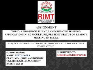 TOPIC: AERO-SPACE SCIENCE AND REMOTE SENSING:
APPLICATION IN AGRICULTURE, PRESENT STATUS OF REMOTE
SENSING IN INDIA.
ASSIGNMENT
SUBJECT : AGRO-5112 AGRO-METEOROLOGY AND CROP WEATHER
FORECASTING.
SUBMITTED TO:
MISS.RAMANDEEP KAUR
SUBMITTED BY:
NAME: ADIT SINGLA
CLASS: M.Sc. (AGRI.) AGRONOMY
UNI. ROLL NO. : 21-M-AGRI-017
BATCH: 2021-23
 