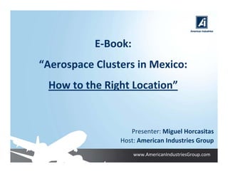 E‐Book:
“Aerospace Clusters in Mexico:
 How to the Right Location”


                   Presenter: Miguel Horcasitas
                Host: American Industries Group
                     www.AmericanIndustriesGroup.com
 