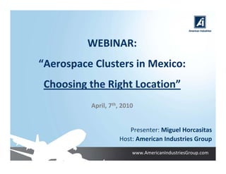 WEBINAR:
“Aerospace Clusters in Mexico:
 Choosing the Right Location”
          April, 7th, 2010


                       Presenter: Miguel Horcasitas
                    Host: American Industries Group
                         www.AmericanIndustriesGroup.com
 